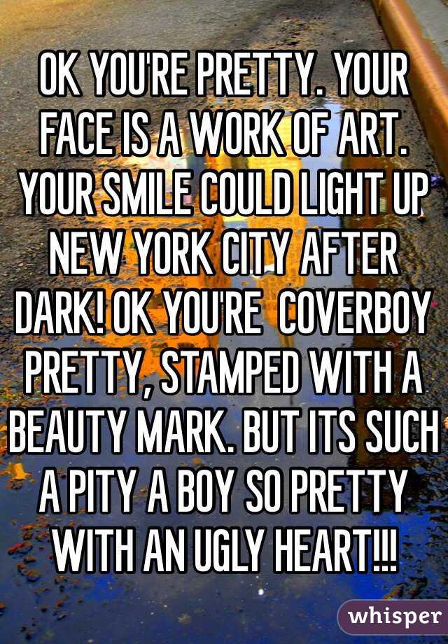 OK YOU'RE PRETTY. YOUR FACE IS A WORK OF ART. YOUR SMILE COULD LIGHT UP NEW YORK CITY AFTER DARK! OK YOU'RE  COVERBOY PRETTY, STAMPED WITH A BEAUTY MARK. BUT ITS SUCH A PITY A BOY SO PRETTY WITH AN UGLY HEART!!!
