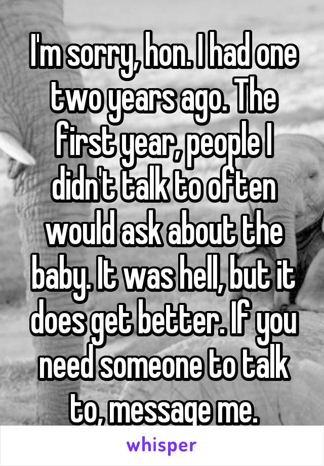 I'm sorry, hon. I had one two years ago. The first year, people I didn't talk to often would ask about the baby. It was hell, but it does get better. If you need someone to talk to, message me.