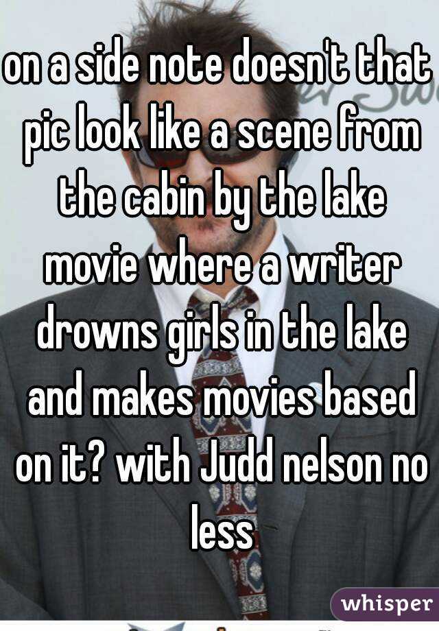 on a side note doesn't that pic look like a scene from the cabin by the lake movie where a writer drowns girls in the lake and makes movies based on it? with Judd nelson no less