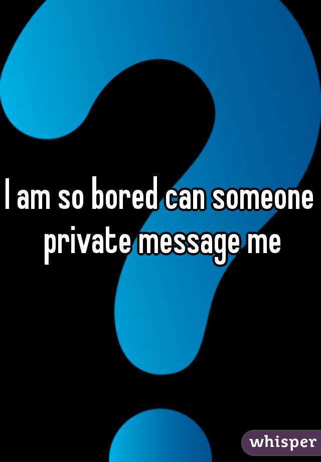 I am so bored can someone private message me