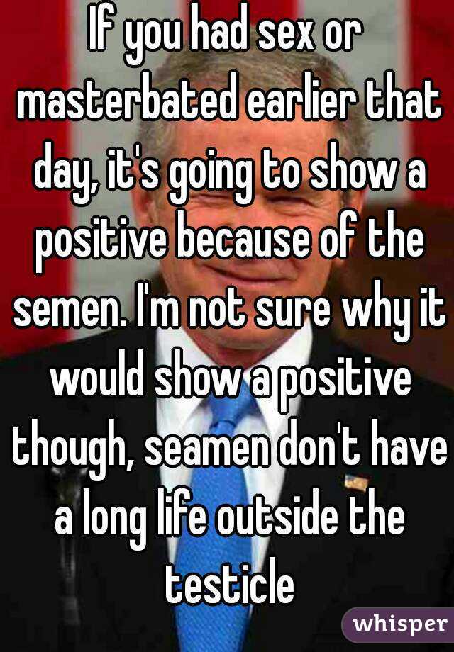 If you had sex or masterbated earlier that day, it's going to show a positive because of the semen. I'm not sure why it would show a positive though, seamen don't have a long life outside the testicle