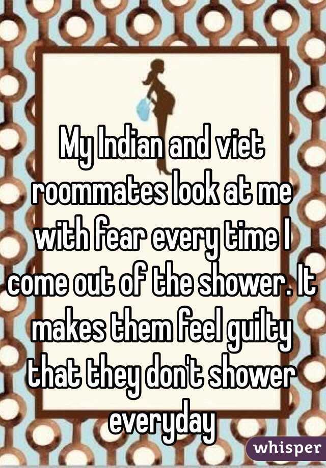 My Indian and viet roommates look at me with fear every time I come out of the shower. It makes them feel guilty that they don't shower everyday 