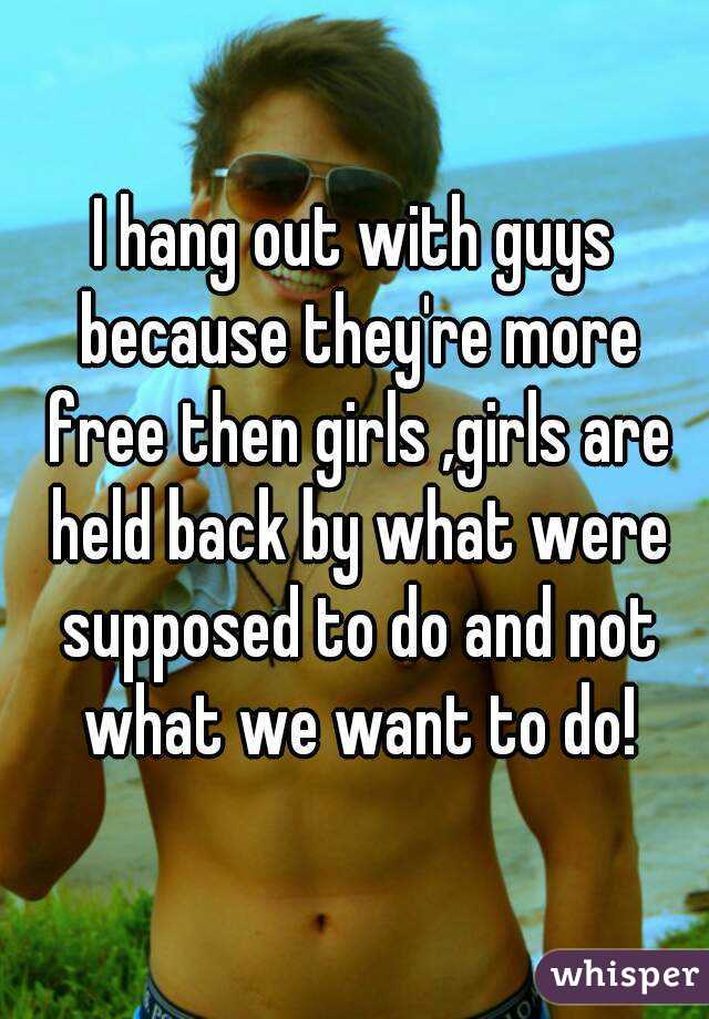 I hang out with guys because they're more free then girls ,girls are held back by what were supposed to do and not what we want to do!