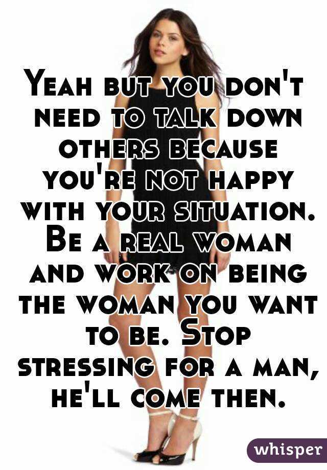 Yeah but you don't need to talk down others because you're not happy with your situation. Be a real woman and work on being the woman you want to be. Stop stressing for a man, he'll come then.