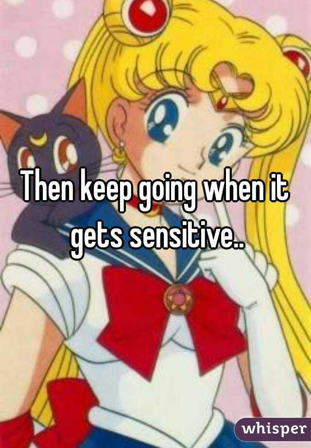 Then keep going when it gets sensitive..