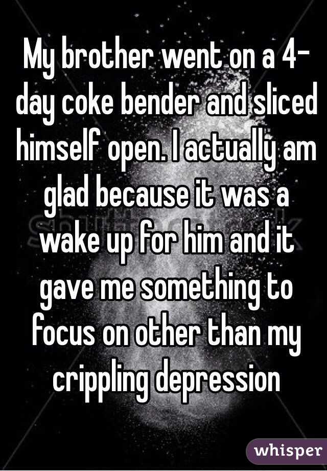 My brother went on a 4-day coke bender and sliced himself open. I actually am glad because it was a wake up for him and it gave me something to focus on other than my crippling depression 