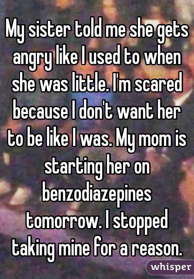 My sister told me she gets angry like I used to when she was little. I'm scared because I don't want her to be like I was. My mom is starting her on benzodiazepines tomorrow. I stopped taking mine for a reason. 