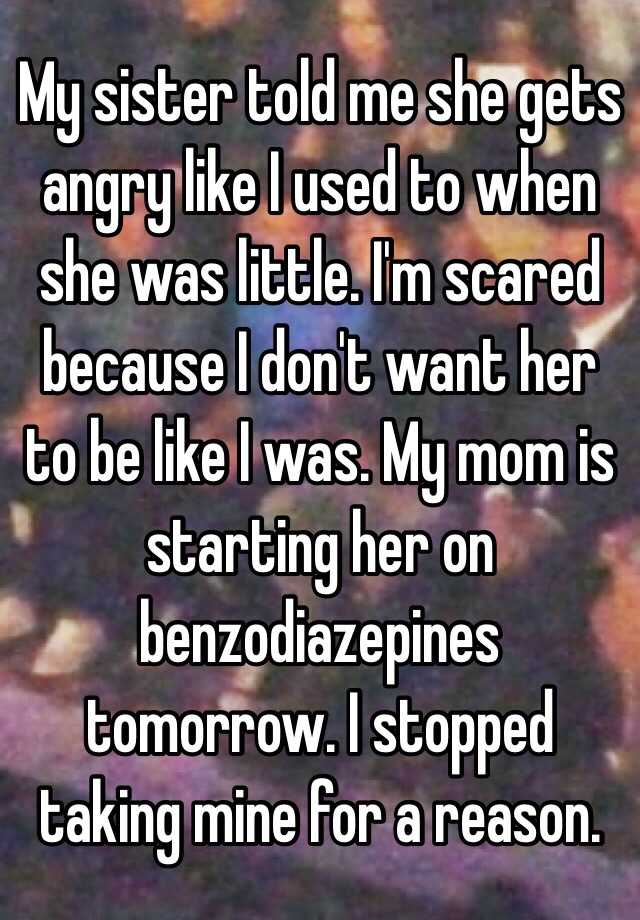 My sister told me she gets angry like I used to when she was little. I'm scared because I don't want her to be like I was. My mom is starting her on benzodiazepines tomorrow. I stopped taking mine for a reason. 