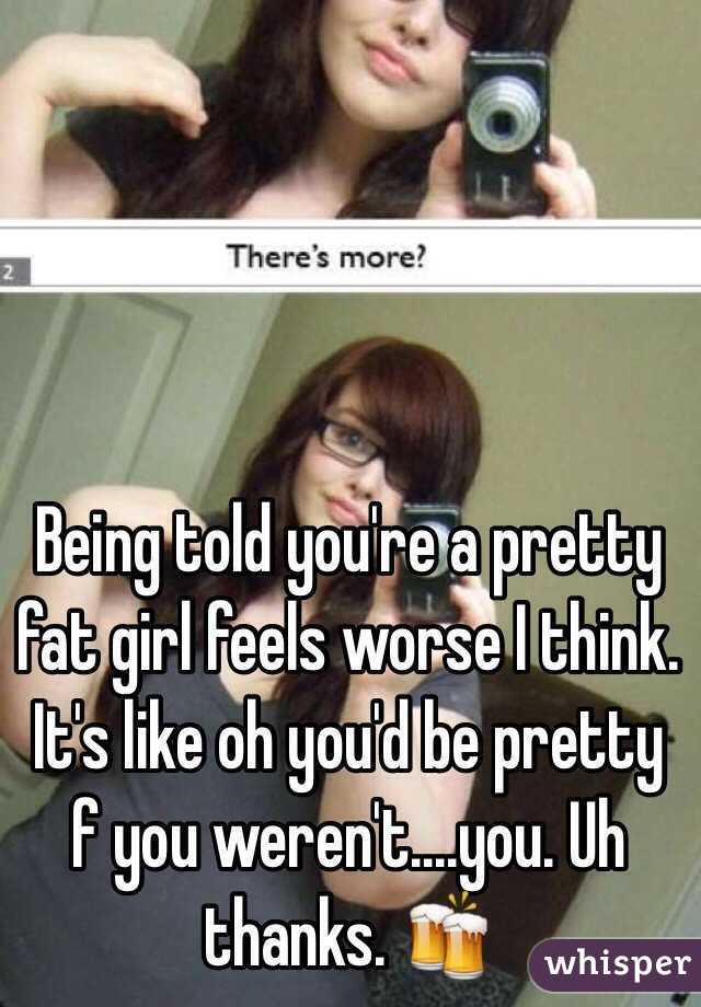 Being told you're a pretty fat girl feels worse I think. It's like oh you'd be pretty f you weren't....you. Uh thanks. 🍻