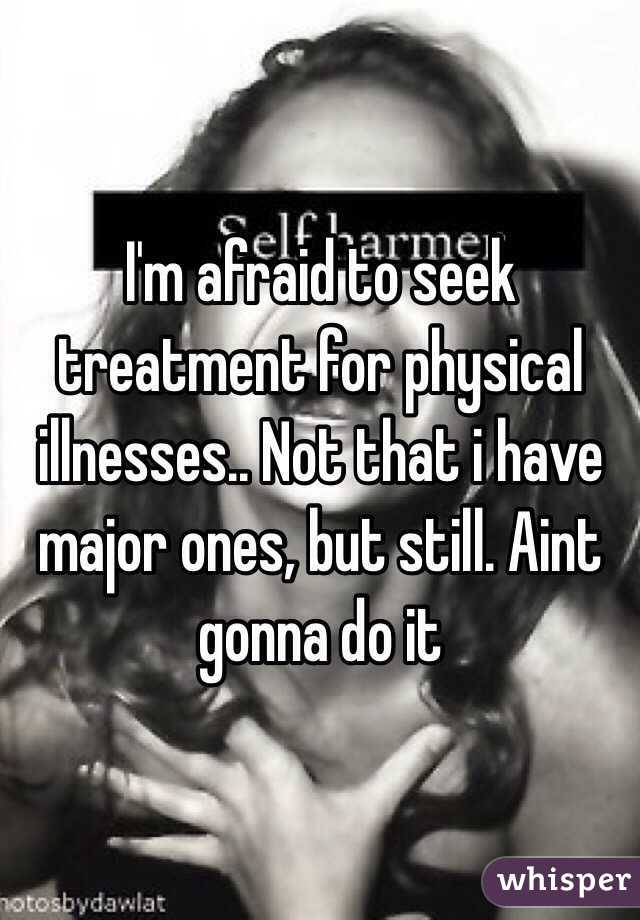 I'm afraid to seek treatment for physical illnesses.. Not that i have major ones, but still. Aint gonna do it