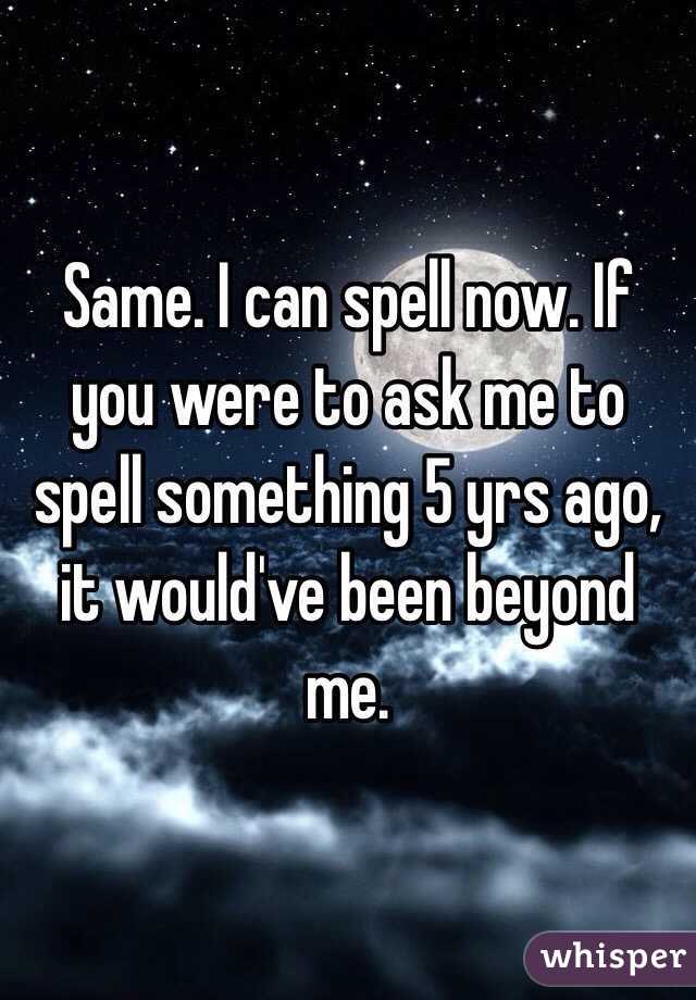 Same. I can spell now. If you were to ask me to spell something 5 yrs ago, it would've been beyond me. 