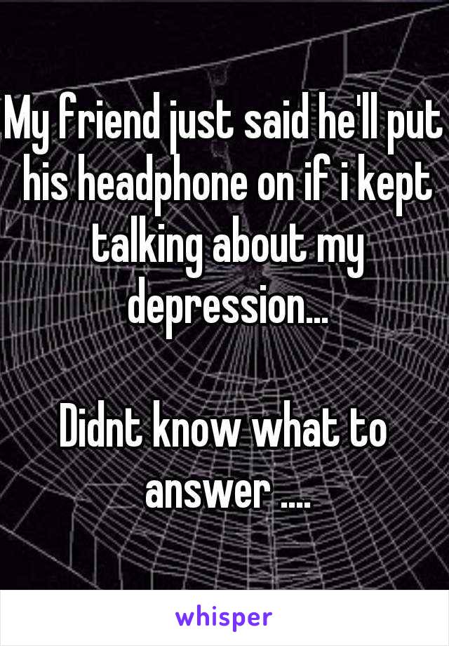 My friend just said he'll put his headphone on if i kept talking about my depression...

Didnt know what to answer ....