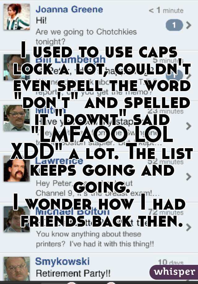 I used to use caps lock a lot, couldn't even spell the word "don't" and spelled it "downt" said "LMFAOO LOL XDD" a lot. The list keeps going and going.
I wonder how I had friends back then.