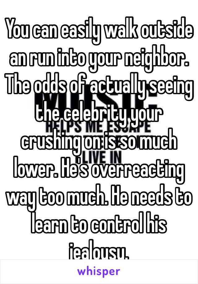 You can easily walk outside an run into your neighbor. The odds of actually seeing the celebrity your crushing on is so much lower. He's overreacting way too much. He needs to learn to control his jealousy.