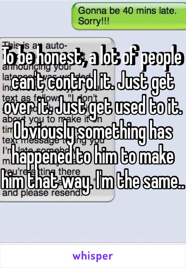 To be honest, a lot of people can't control it. Just get over it. Just get used to it. Obviously something has happened to him to make him that way. I'm the same..