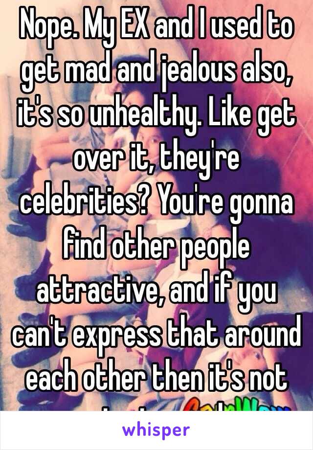 Nope. My EX and I used to get mad and jealous also, it's so unhealthy. Like get over it, they're celebrities? You're gonna find other people attractive, and if you can't express that around each other then it's not going to work. 