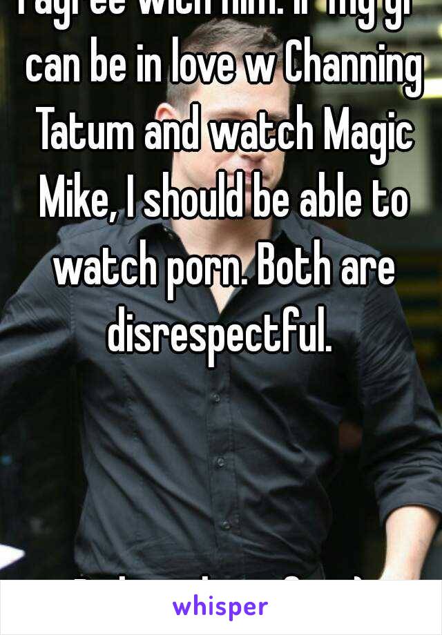 I agree with him. If my gf can be in love w Channing Tatum and watch Magic Mike, I should be able to watch porn. Both are disrespectful. 



Ps here he is fat :)