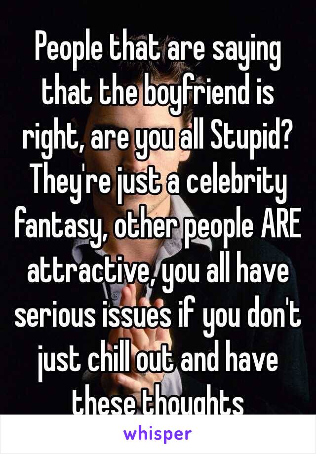 People that are saying that the boyfriend is right, are you all Stupid? They're just a celebrity fantasy, other people ARE attractive, you all have serious issues if you don't just chill out and have these thoughts