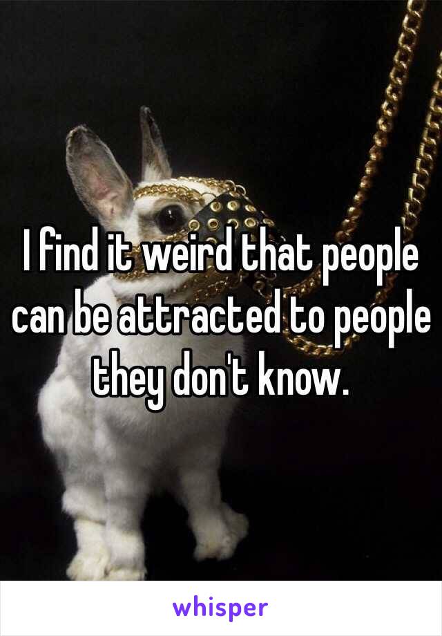 I find it weird that people can be attracted to people they don't know. 