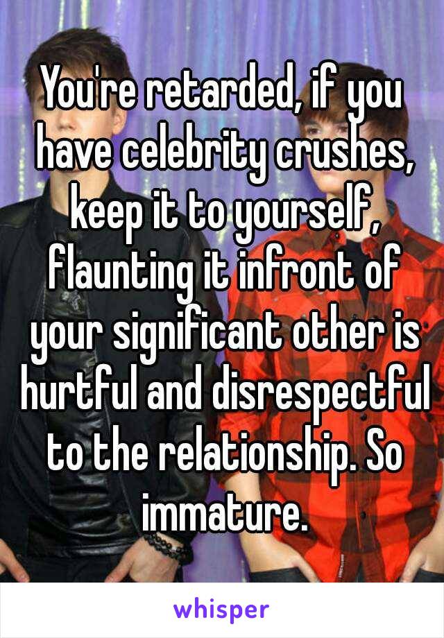 You're retarded, if you have celebrity crushes, keep it to yourself, flaunting it infront of your significant other is hurtful and disrespectful to the relationship. So immature.