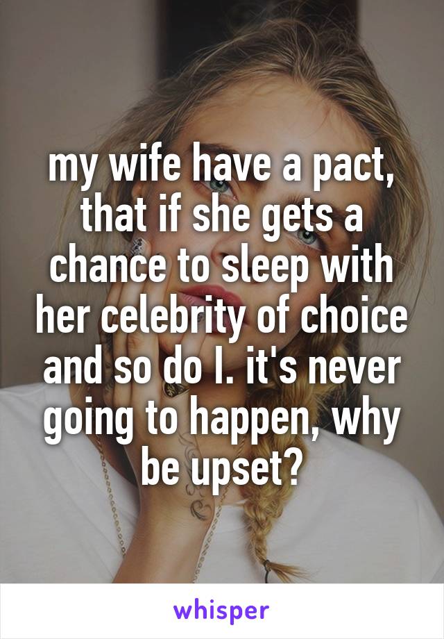 my wife have a pact, that if she gets a chance to sleep with her celebrity of choice and so do I. it's never going to happen, why be upset?