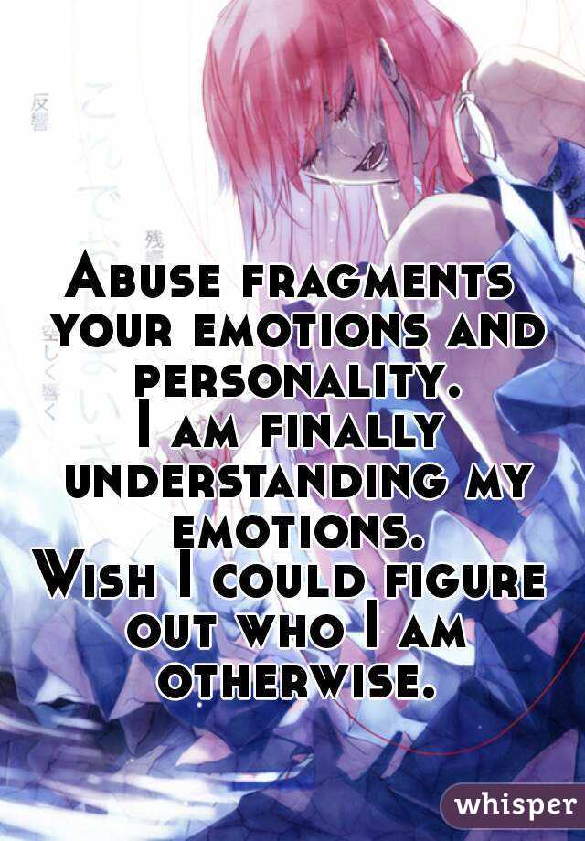 Abuse fragments your emotions and personality.
I am finally understanding my emotions.
Wish I could figure out who I am otherwise.
