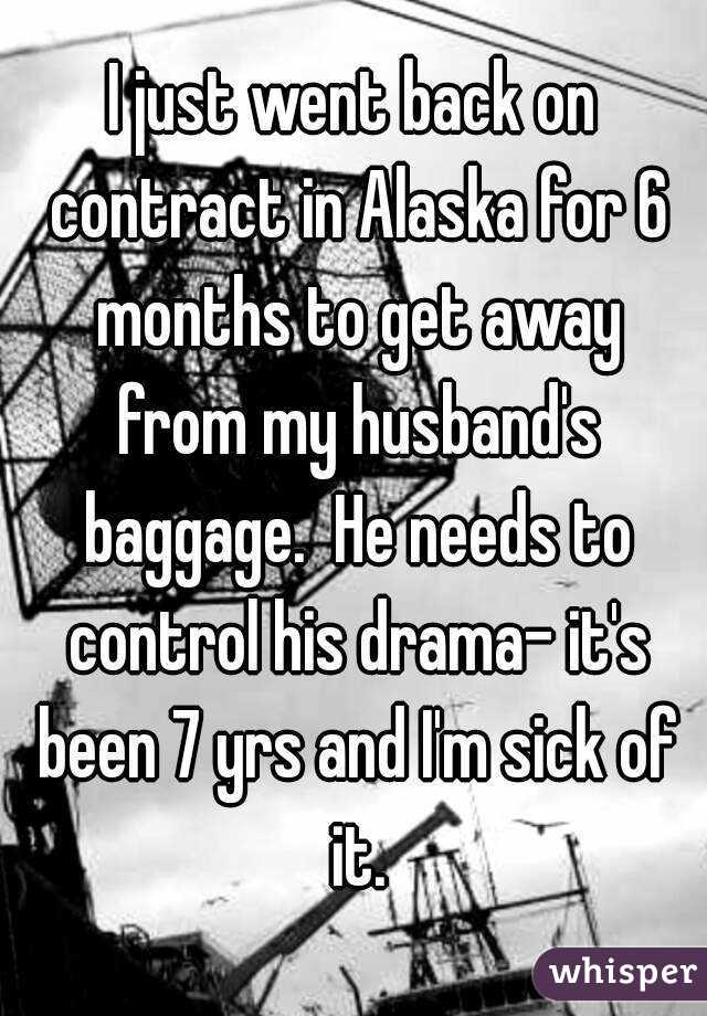 I just went back on contract in Alaska for 6 months to get away from my husband's baggage.  He needs to control his drama- it's been 7 yrs and I'm sick of it.