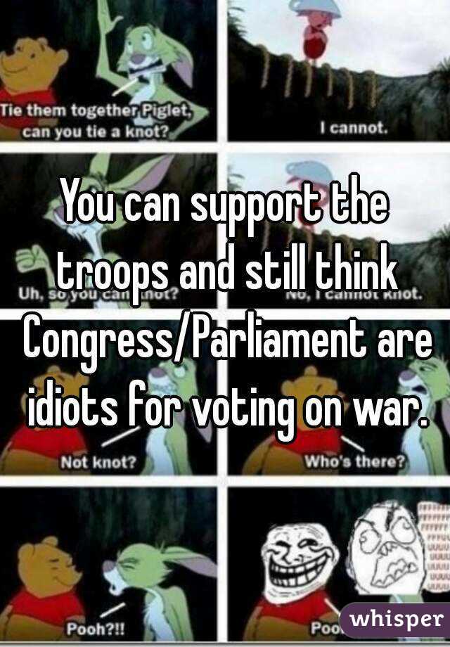 You can support the troops and still think Congress/Parliament are idiots for voting on war.