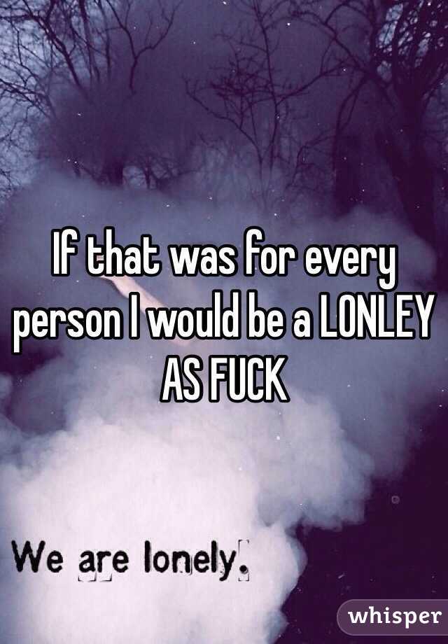 If that was for every person I would be a LONLEY AS FUCK