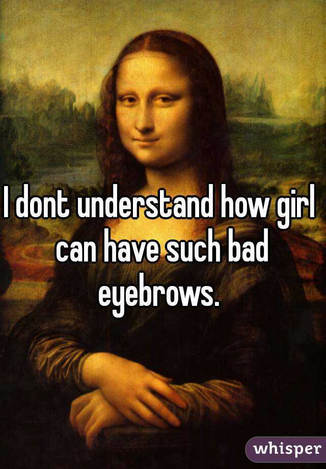I dont understand how girl can have such bad eyebrows. 