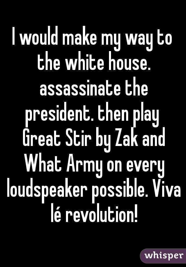 I would make my way to the white house. assassinate the president. then play  Great Stir by Zak and What Army on every loudspeaker possible. Viva lé revolution!