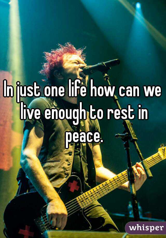 In just one life how can we live enough to rest in peace.