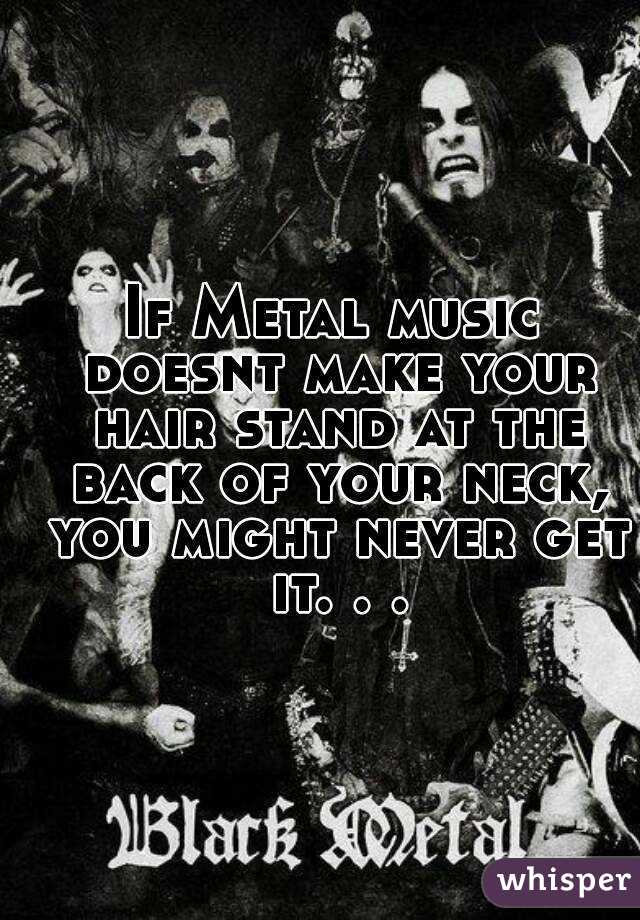 If Metal music doesnt make your hair stand at the back of your neck, you might never get it. . .