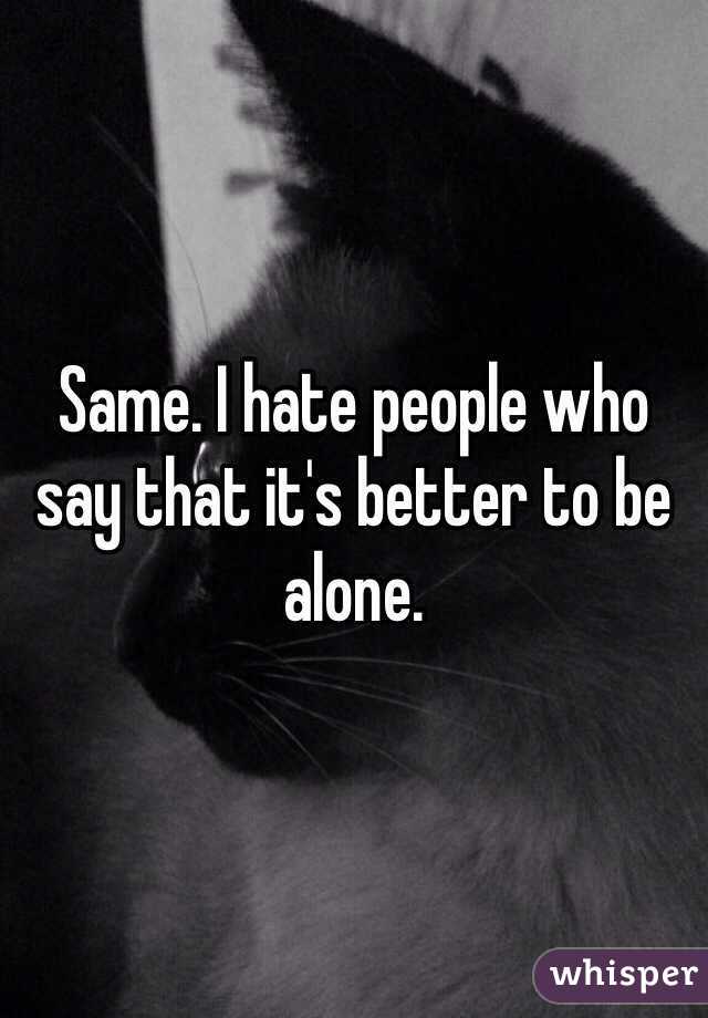 Same. I hate people who say that it's better to be alone. 