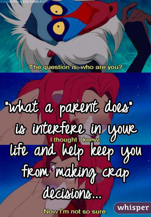 "what a parent does"  is interfere in your life and help keep you from making crap decisions... 