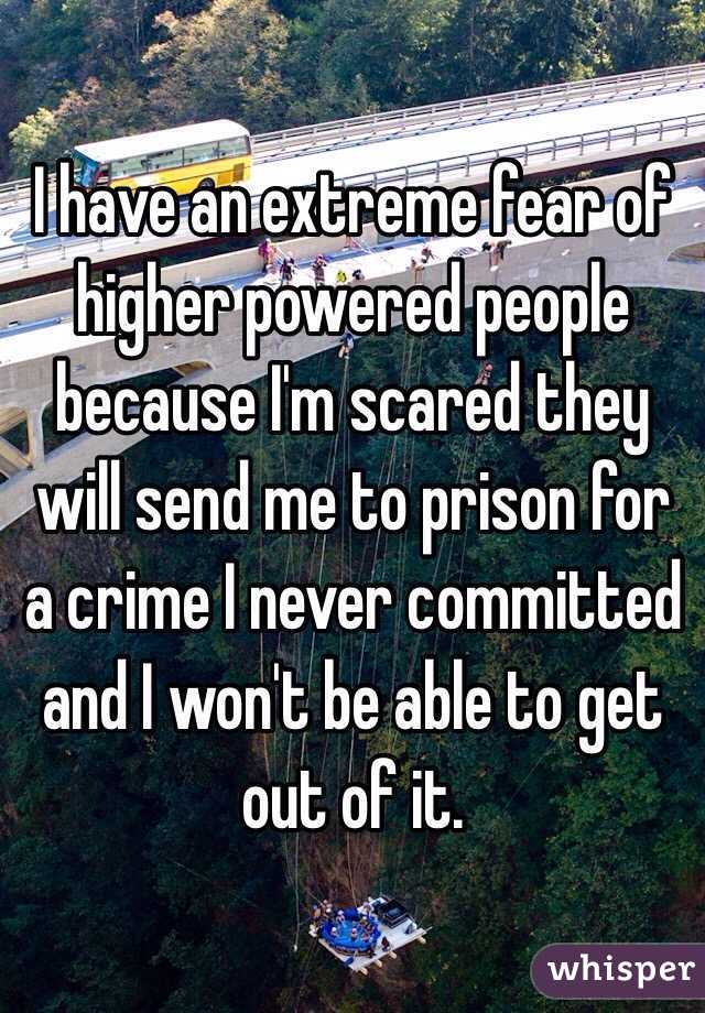 I have an extreme fear of higher powered people because I'm scared they will send me to prison for a crime I never committed and I won't be able to get out of it.  
