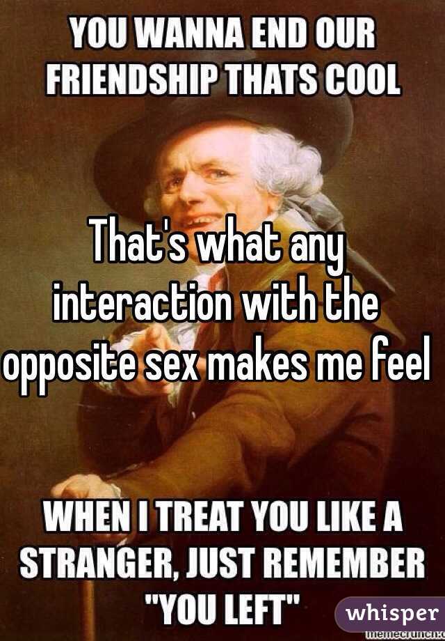 That's what any interaction with the opposite sex makes me feel
