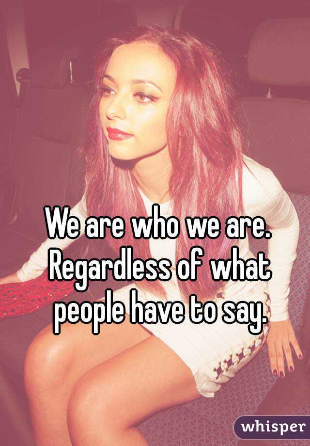 We are who we are. Regardless of what people have to say.