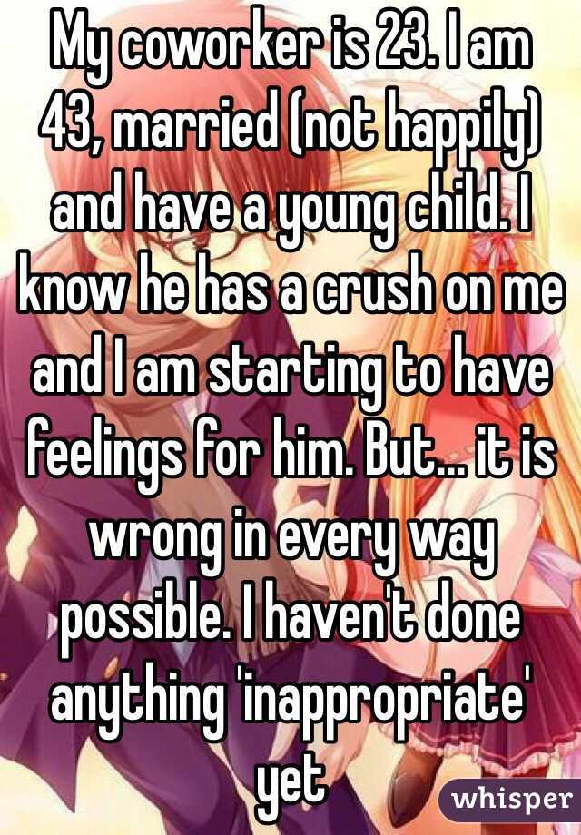 My coworker is 23. I am 
43, married (not happily) and have a young child. I know he has a crush on me and I am starting to have feelings for him. But... it is wrong in every way possible. I haven't done anything 'inappropriate' yet