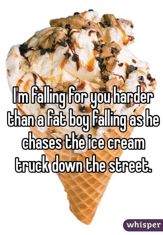 I'm falling for you harder than a fat boy falling as he chases the ice cream truck down the street.