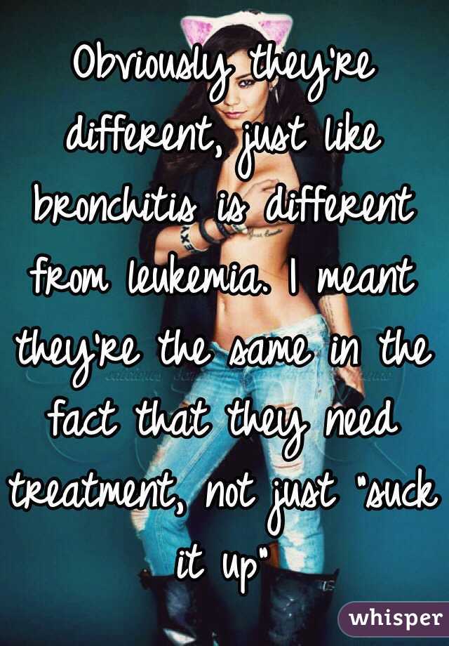 Obviously they're different, just like bronchitis is different from leukemia. I meant they're the same in the fact that they need treatment, not just "suck it up"