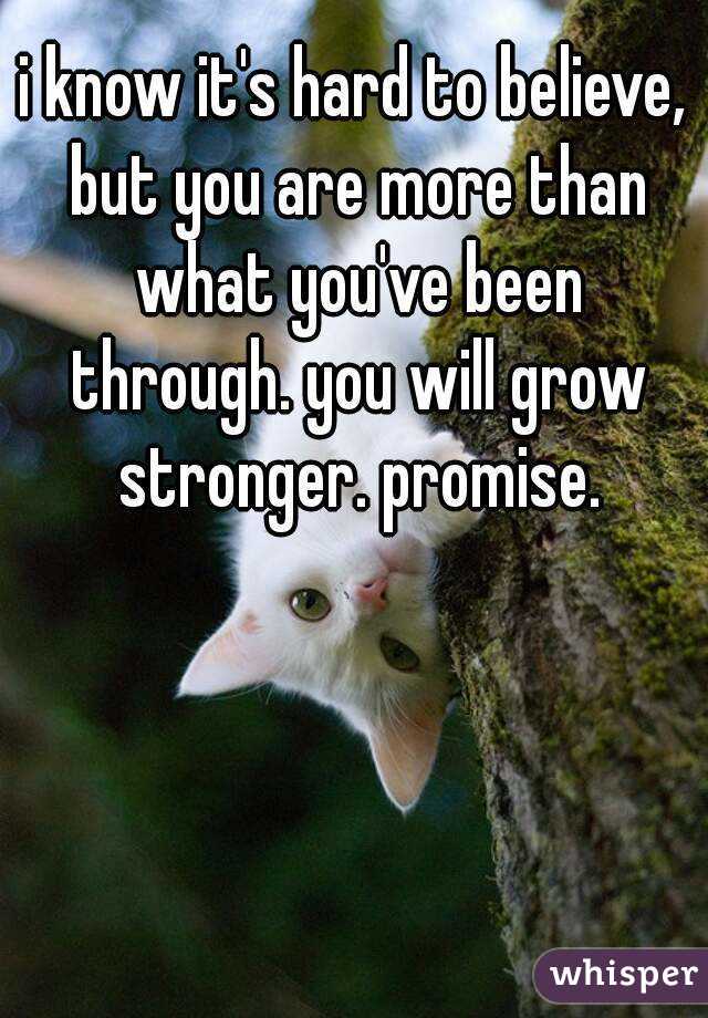 i know it's hard to believe, but you are more than what you've been through. you will grow stronger. promise.