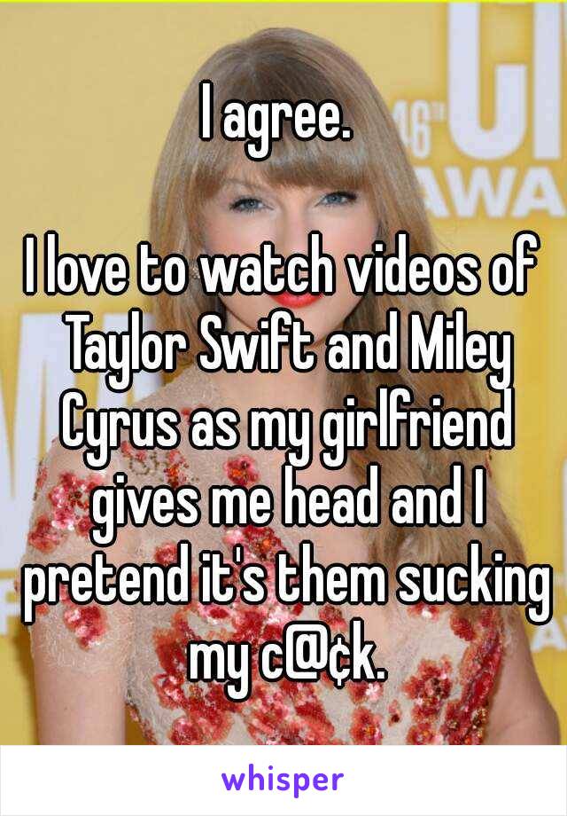 I agree. 

I love to watch videos of Taylor Swift and Miley Cyrus as my girlfriend gives me head and I pretend it's them sucking my c@¢k.