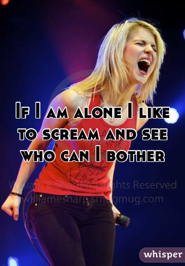If I am alone I like to scream and see who can I bother