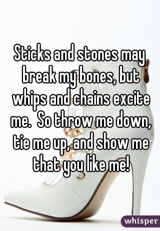 Sticks and stones may break my bones, but whips and chains excite me.  So throw me down, tie me up, and show me that you like me!