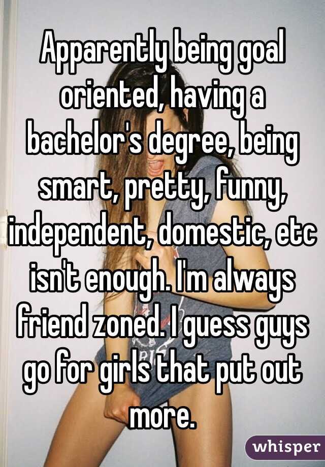 Apparently being goal oriented, having a bachelor's degree, being smart, pretty, funny, independent, domestic, etc isn't enough. I'm always friend zoned. I guess guys go for girls that put out more. 