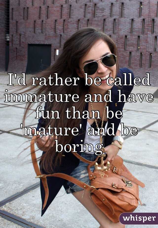 I'd rather be called immature and have fun than be 'mature' and be boring 
