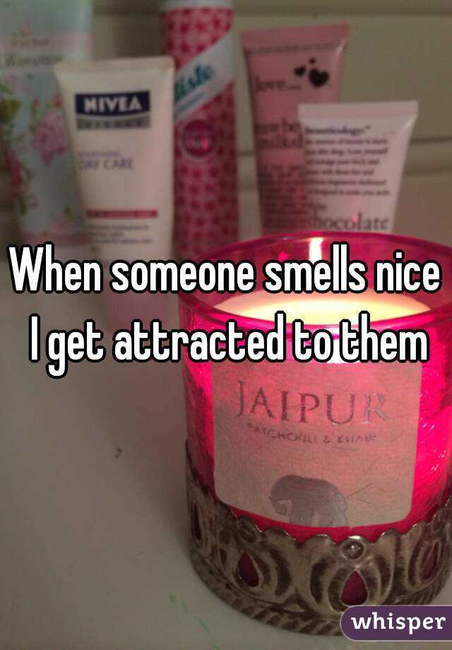 When someone smells nice I get attracted to them