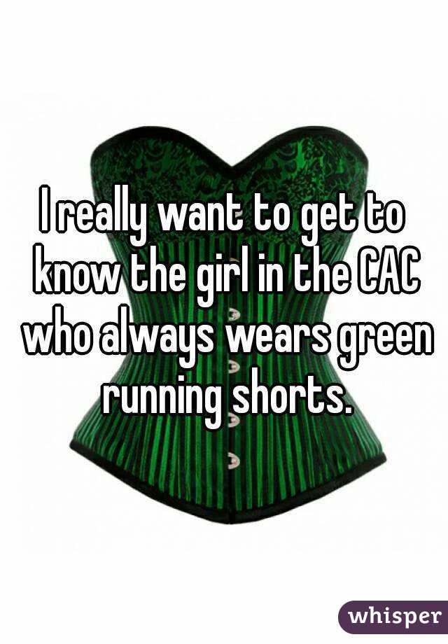 I really want to get to know the girl in the CAC who always wears green running shorts.