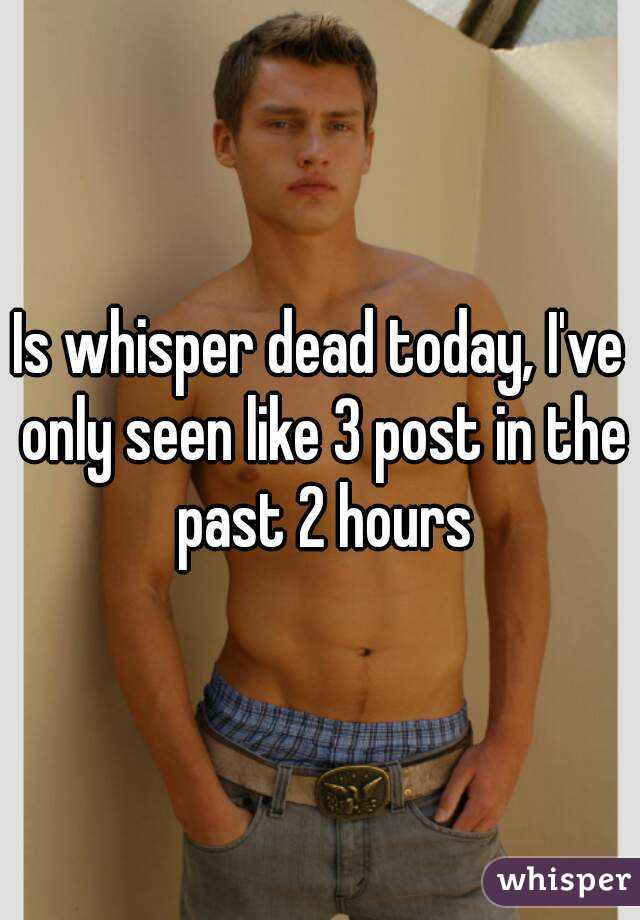 Is whisper dead today, I've only seen like 3 post in the past 2 hours